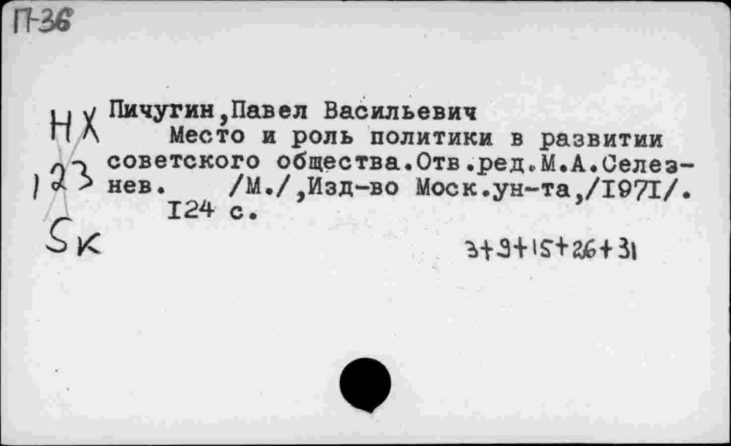 ﻿11-3«
НК
Пичугин,Павел Васильевич
Место и роль политики в развитии советского общества.Отв.ред.М.А.Селезнев. /М./,Изд-во Моск.ун-та,/1971/.
124 с.	’
